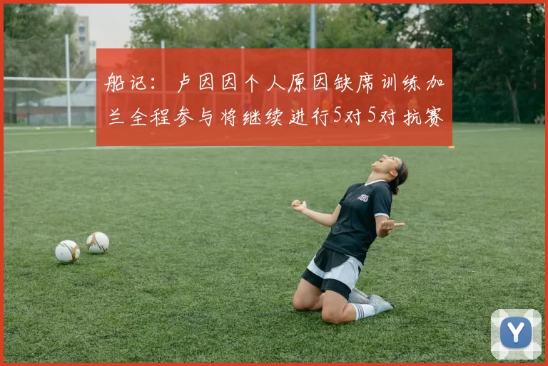 船记：卢因因个人原因缺席训练加兰全程参与将继续进行5对5对抗赛