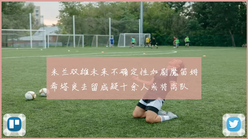 米兰双雄未来不确定性加剧魔笛姆希塔良去留成疑十余人或将离队