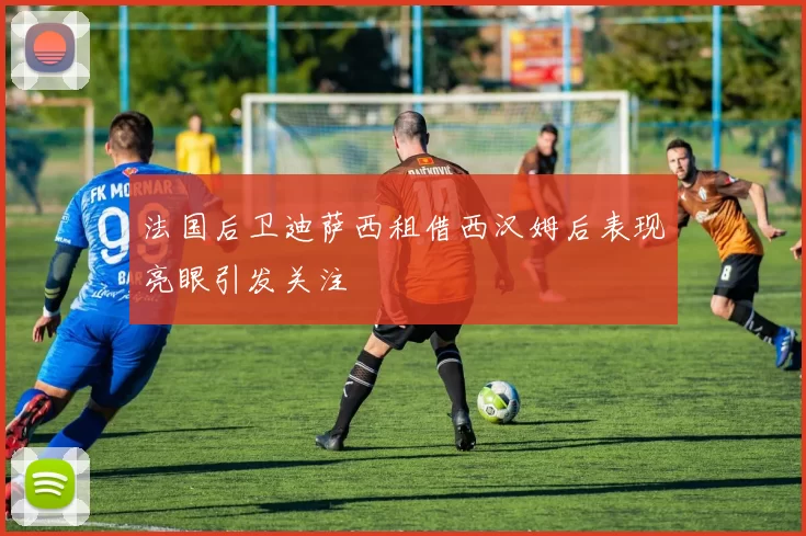 法国后卫迪萨西租借西汉姆后表现亮眼引发关注