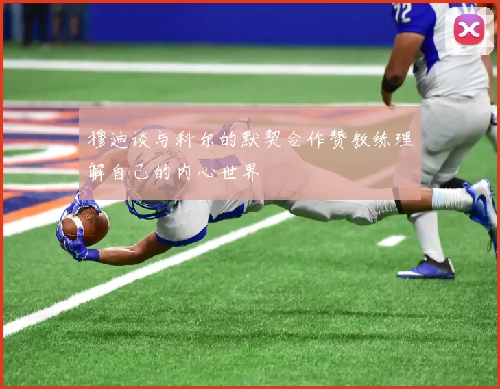 穆迪谈与科尔的默契合作赞教练理解自己的内心世界