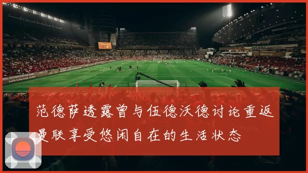 范德萨透露曾与伍德沃德讨论重返曼联享受悠闲自在的生活状态