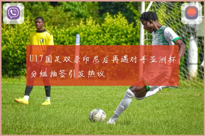 U17国足双杀印尼后再遇对手亚洲杯分组抽签引发热议