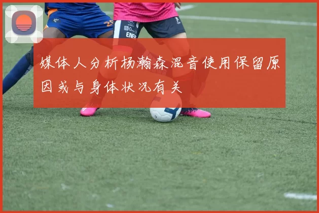 媒体人分析杨瀚森混音使用保留原因或与身体状况有关