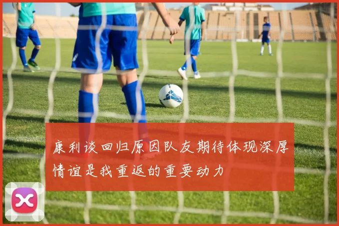 康利谈回归原因队友期待体现深厚情谊是我重返的重要动力