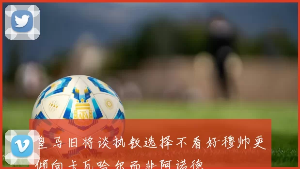 皇马旧将谈执教选择不看好穆帅更倾向卡瓦哈尔而非阿诺德