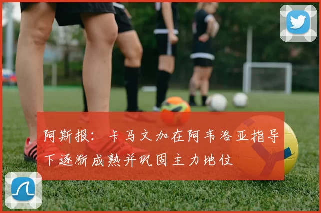 阿斯报：卡马文加在阿韦洛亚指导下逐渐成熟并巩固主力地位