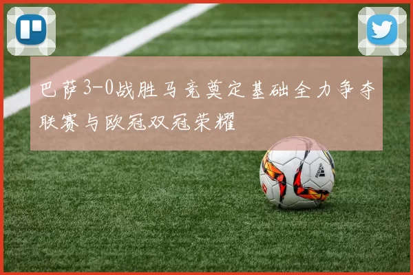 巴萨3-0战胜马竞奠定基础全力争夺联赛与欧冠双冠荣耀