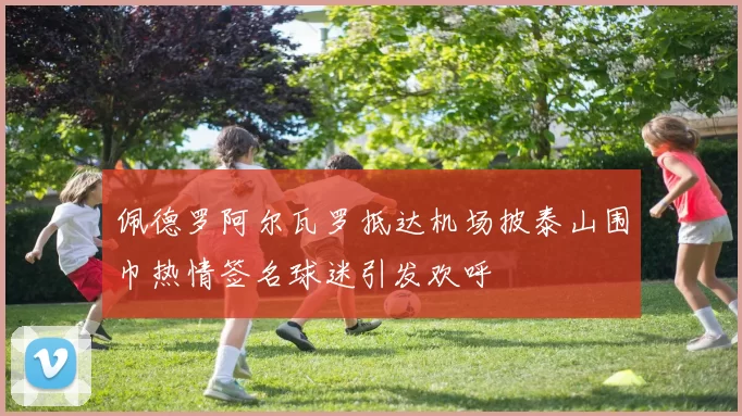 佩德罗阿尔瓦罗抵达机场披泰山围巾热情签名球迷引发欢呼