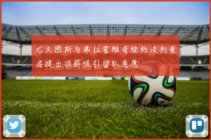 尤文图斯与弗拉霍维奇续约谈判重启提出顶薪吸引留队意愿