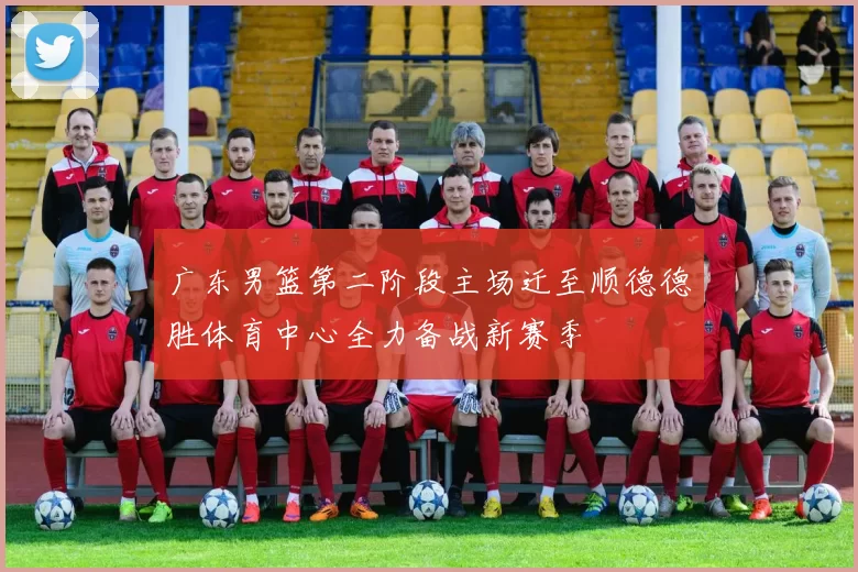 广东男篮第二阶段主场迁至顺德德胜体育中心全力备战新赛季