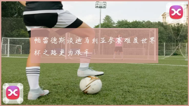 帕雷德斯谈迪马利亚参赛难度世界杯之路更为艰辛