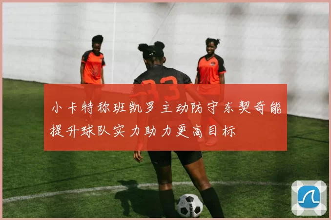 小卡特称班凯罗主动防守东契奇能提升球队实力助力更高目标