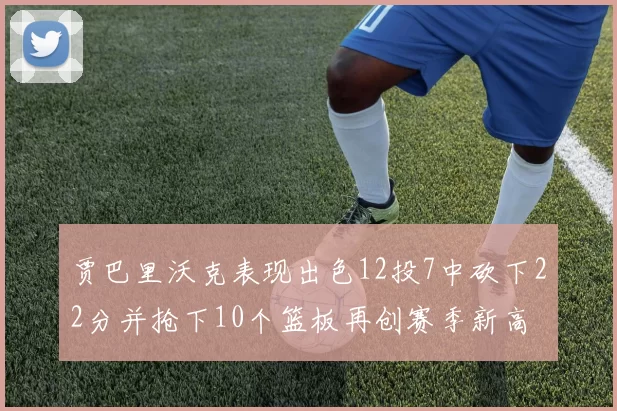 贾巴里沃克表现出色12投7中砍下22分并抢下10个篮板再创赛季新高