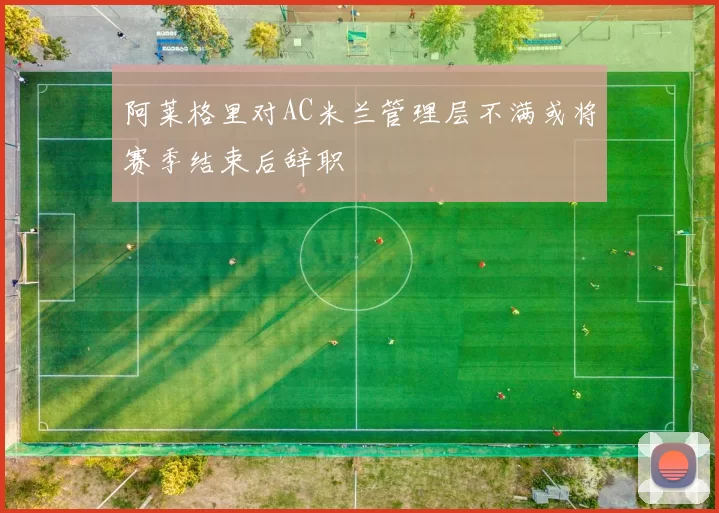 阿莱格里对AC米兰管理层不满或将赛季结束后辞职