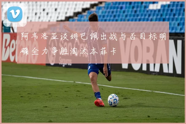 阿韦洛亚谈姆巴佩出战与否目标明确全力争胜淘汰本菲卡
