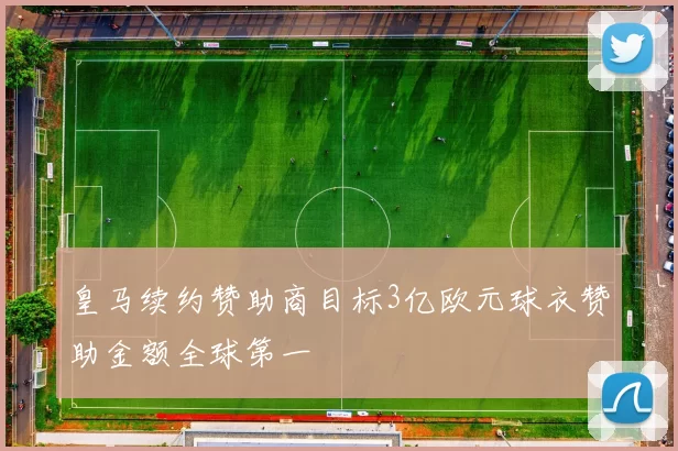 皇马续约赞助商目标3亿欧元球衣赞助金额全球第一