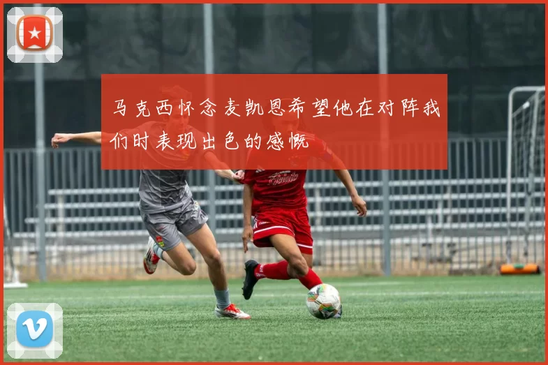 马克西怀念麦凯恩希望他在对阵我们时表现出色的感慨