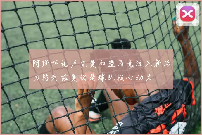 阿斯评论卢克曼加盟马竞注入新活力格列兹曼仍是球队核心动力